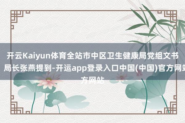 开云Kaiyun体育全站市中区卫生健康局党组文书、局长张燕提到-开运app登录入口中国(中国)官方网站