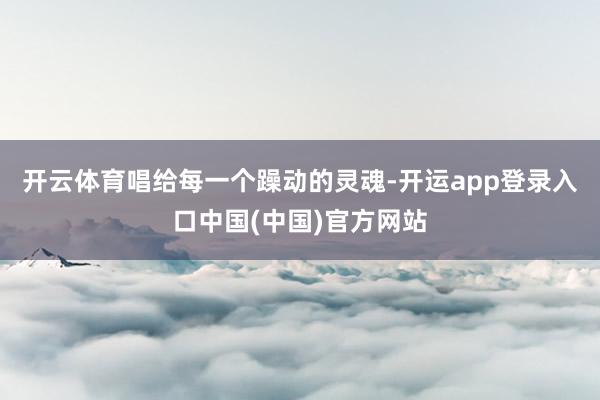 开云体育唱给每一个躁动的灵魂-开运app登录入口中国(中国)官方网站