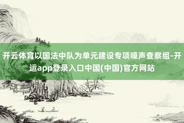 开云体育以国法中队为单元建设专项噪声查察组-开运app登录入口中国(中国)官方网站