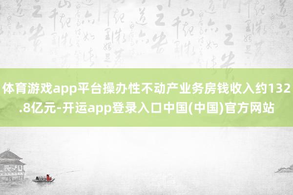 体育游戏app平台操办性不动产业务房钱收入约132.8亿元-开运app登录入口中国(中国)官方网站