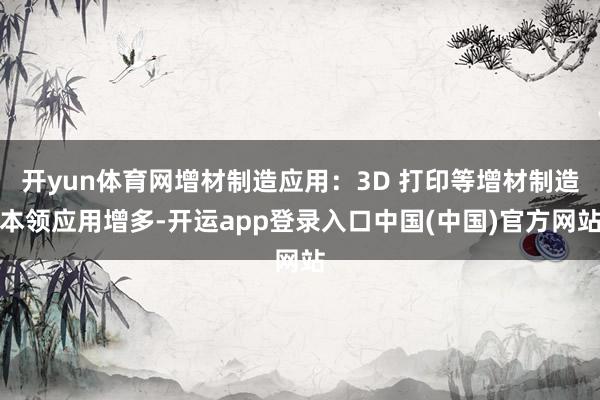 开yun体育网增材制造应用：3D 打印等增材制造本领应用增多-开运app登录入口中国(中国)官方网站
