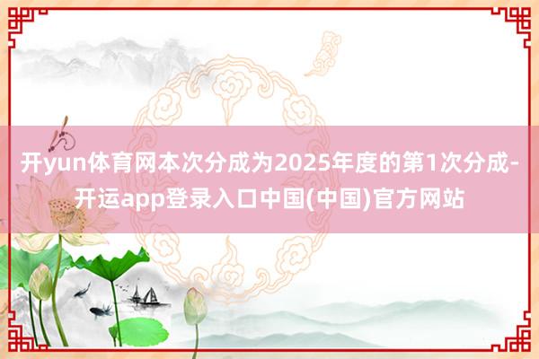 开yun体育网本次分成为2025年度的第1次分成-开运app登录入口中国(中国)官方网站