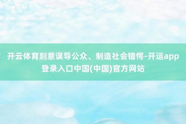 开云体育刻意误导公众、制造社会错愕-开运app登录入口中国(中国)官方网站