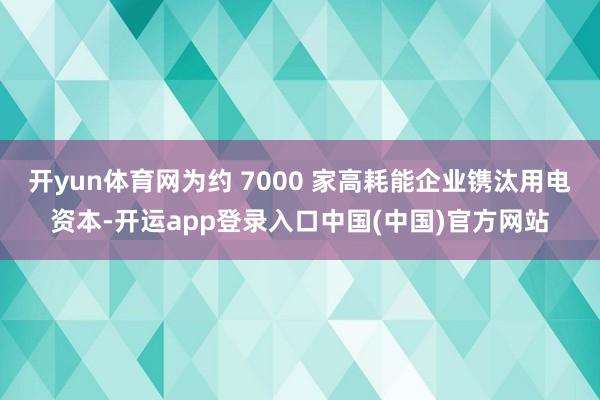 开yun体育网为约 7000 家高耗能企业镌汰用电资本-开运app登录入口中国(中国)官方网站