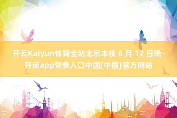 开云Kaiyun体育全站北京本领 6 月 12 日晚-开运app登录入口中国(中国)官方网站