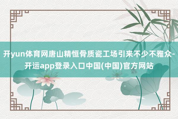 开yun体育网唐山精恒骨质瓷工场引来不少不雅众-开运app登录入口中国(中国)官方网站