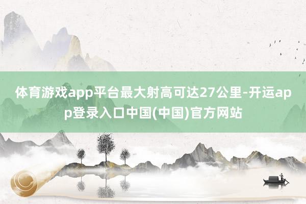 体育游戏app平台最大射高可达27公里-开运app登录入口中国(中国)官方网站