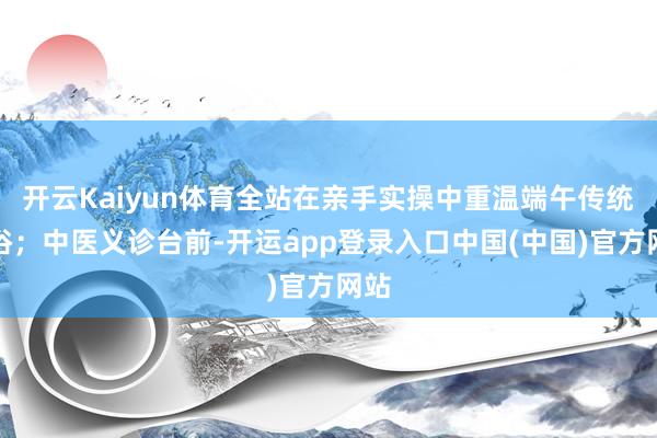 开云Kaiyun体育全站在亲手实操中重温端午传统习俗；中医义诊台前-开运app登录入口中国(中国)官方网站