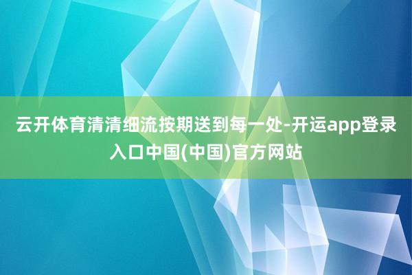 云开体育清清细流按期送到每一处-开运app登录入口中国(中国)官方网站