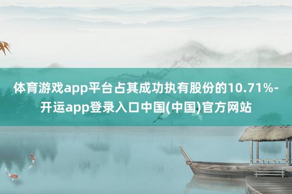 体育游戏app平台占其成功执有股份的10.71%-开运app登录入口中国(中国)官方网站
