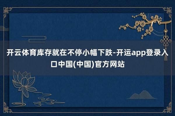 开云体育库存就在不停小幅下跌-开运app登录入口中国(中国)官方网站
