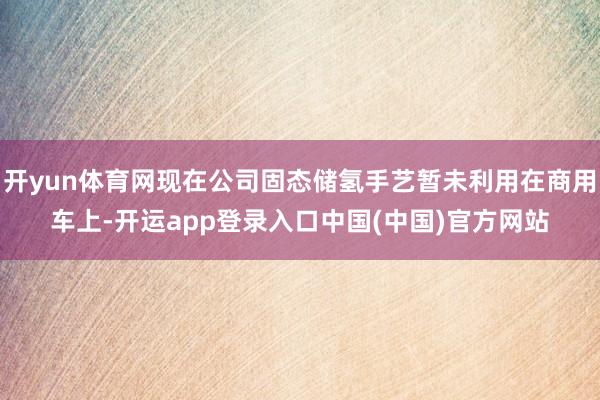 开yun体育网现在公司固态储氢手艺暂未利用在商用车上-开运app登录入口中国(中国)官方网站
