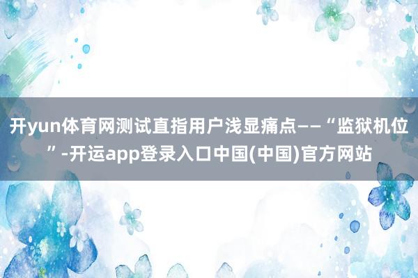 开yun体育网测试直指用户浅显痛点——“监狱机位”-开运app登录入口中国(中国)官方网站
