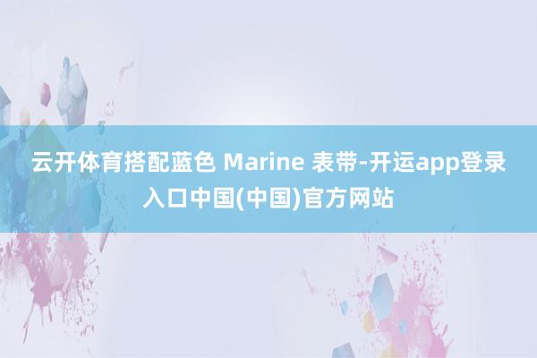 云开体育搭配蓝色 Marine 表带-开运app登录入口中国(中国)官方网站