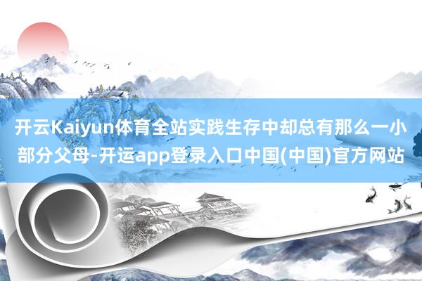 开云Kaiyun体育全站实践生存中却总有那么一小部分父母-开运app登录入口中国(中国)官方网站