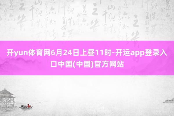 开yun体育网6月24日上昼11时-开运app登录入口中国(中国)官方网站