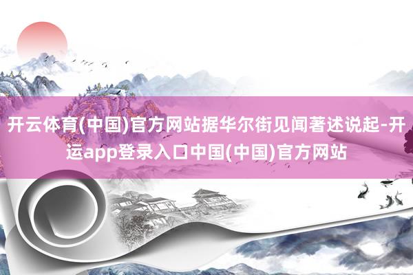 开云体育(中国)官方网站据华尔街见闻著述说起-开运app登录入口中国(中国)官方网站