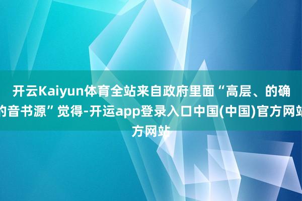 开云Kaiyun体育全站来自政府里面“高层、的确的音书源”觉得-开运app登录入口中国(中国)官方网站