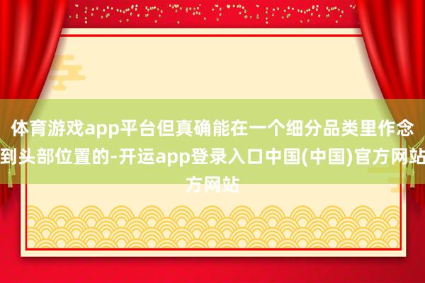 体育游戏app平台但真确能在一个细分品类里作念到头部位置的-开运app登录入口中国(中国)官方网站