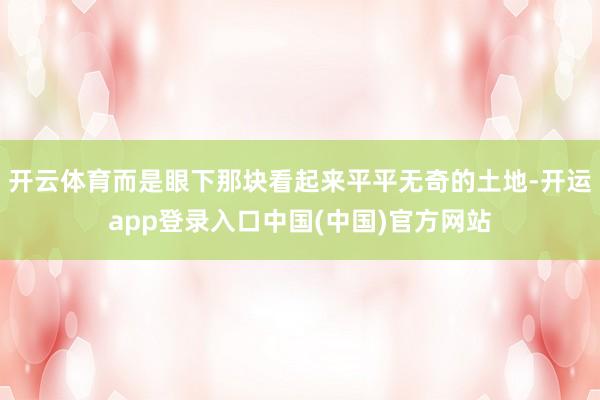 开云体育而是眼下那块看起来平平无奇的土地-开运app登录入口中国(中国)官方网站