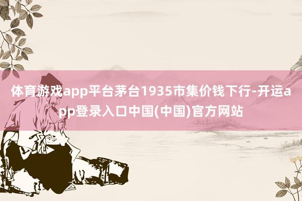 体育游戏app平台茅台1935市集价钱下行-开运app登录入口中国(中国)官方网站