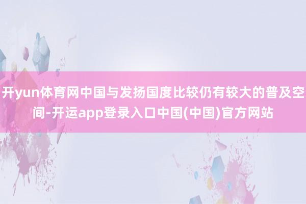 开yun体育网中国与发扬国度比较仍有较大的普及空间-开运app登录入口中国(中国)官方网站