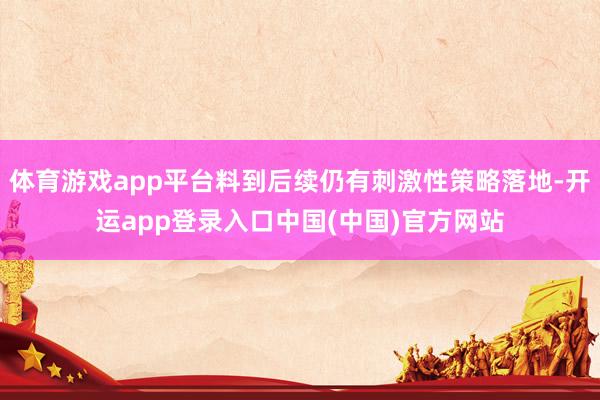体育游戏app平台料到后续仍有刺激性策略落地-开运app登录入口中国(中国)官方网站