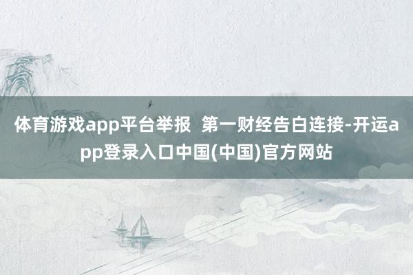 体育游戏app平台举报  第一财经告白连接-开运app登录入口中国(中国)官方网站