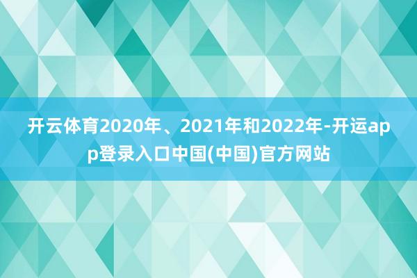 开云体育2020年、2021年和2022年-开运app登录入口中国(中国)官方网站