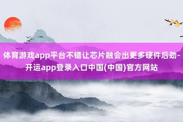 体育游戏app平台不错让芯片融会出更多硬件后劲-开运app登录入口中国(中国)官方网站