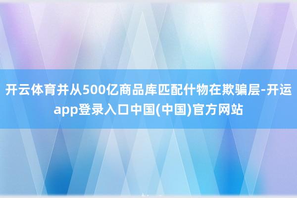 开云体育并从500亿商品库匹配什物在欺骗层-开运app登录入口中国(中国)官方网站