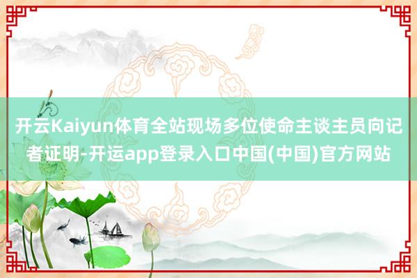 开云Kaiyun体育全站现场多位使命主谈主员向记者证明-开运app登录入口中国(中国)官方网站
