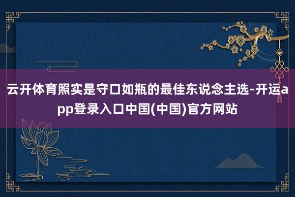 云开体育照实是守口如瓶的最佳东说念主选-开运app登录入口中国(中国)官方网站