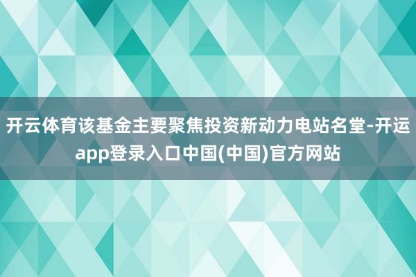 开云体育该基金主要聚焦投资新动力电站名堂-开运app登录入口中国(中国)官方网站