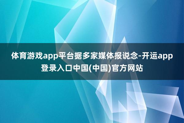 体育游戏app平台　　据多家媒体报说念-开运app登录入口中国(中国)官方网站