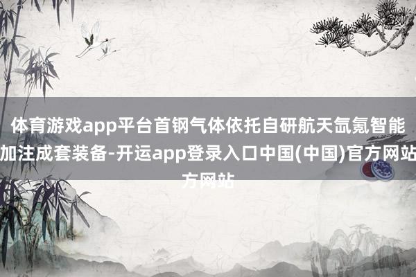 体育游戏app平台首钢气体依托自研航天氙氪智能加注成套装备-开运app登录入口中国(中国)官方网站