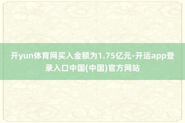 开yun体育网买入金额为1.75亿元-开运app登录入口中国(中国)官方网站