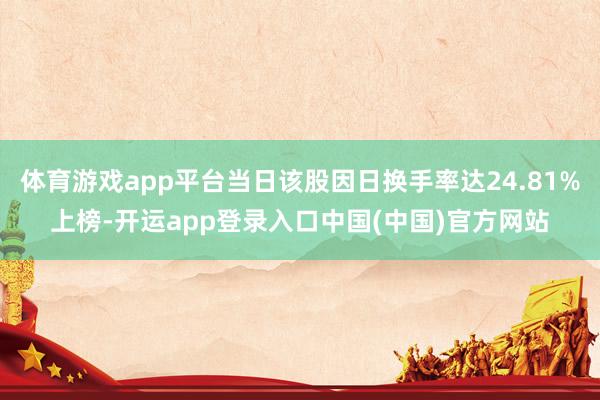 体育游戏app平台当日该股因日换手率达24.81%上榜-开运app登录入口中国(中国)官方网站