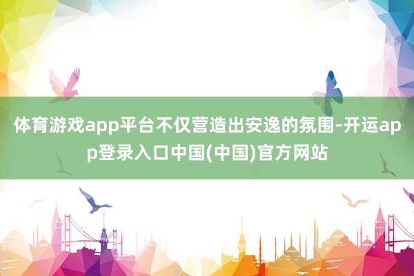 体育游戏app平台不仅营造出安逸的氛围-开运app登录入口中国(中国)官方网站