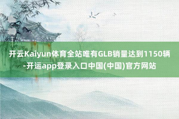 开云Kaiyun体育全站唯有GLB销量达到1150辆-开运app登录入口中国(中国)官方网站