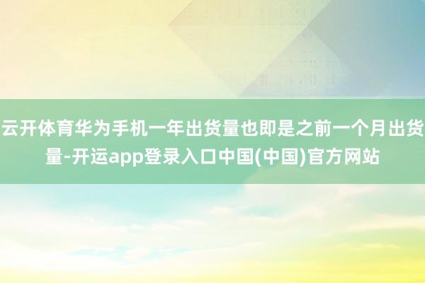 云开体育华为手机一年出货量也即是之前一个月出货量-开运app登录入口中国(中国)官方网站