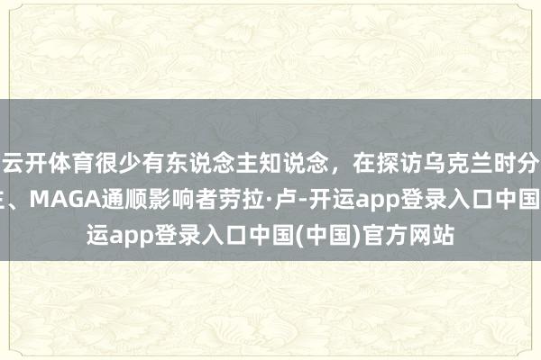 云开体育很少有东说念主知说念，在探访乌克兰时分，好意思国博主、MAGA通顺影响者劳拉·卢-开运app登录入口中国(中国)官方网站