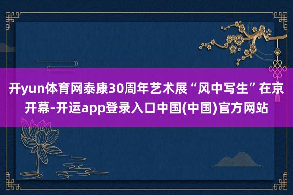 开yun体育网泰康30周年艺术展“风中写生”在京开幕-开运app登录入口中国(中国)官方网站