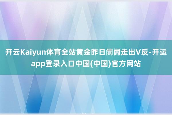 开云Kaiyun体育全站黄金昨日阛阓走出V反-开运app登录入口中国(中国)官方网站