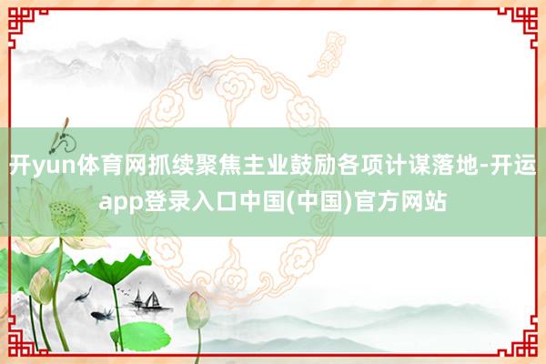 开yun体育网抓续聚焦主业鼓励各项计谋落地-开运app登录入口中国(中国)官方网站