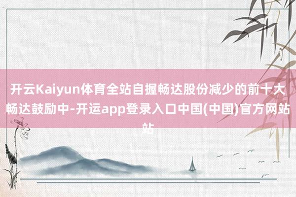 开云Kaiyun体育全站自握畅达股份减少的前十大畅达鼓励中-开运app登录入口中国(中国)官方网站