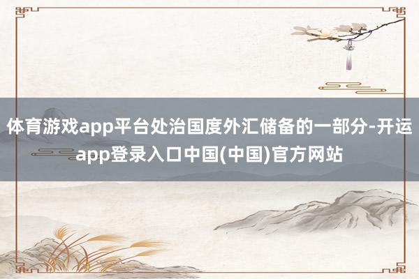 体育游戏app平台处治国度外汇储备的一部分-开运app登录入口中国(中国)官方网站