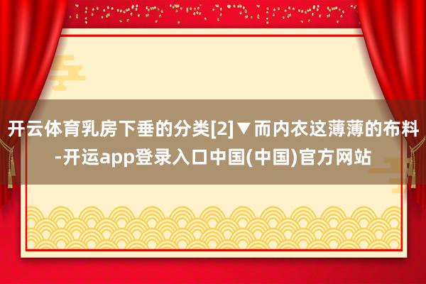 开云体育乳房下垂的分类[2]▼而内衣这薄薄的布料-开运app登录入口中国(中国)官方网站