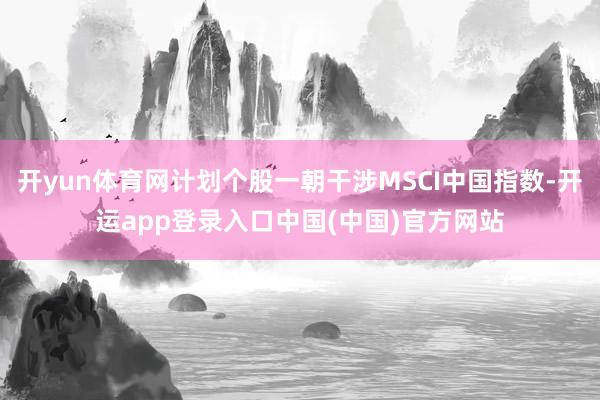 开yun体育网计划个股一朝干涉MSCI中国指数-开运app登录入口中国(中国)官方网站
