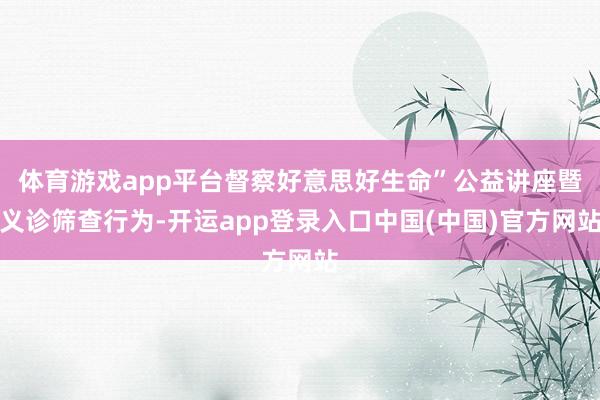 体育游戏app平台督察好意思好生命”公益讲座暨义诊筛查行为-开运app登录入口中国(中国)官方网站